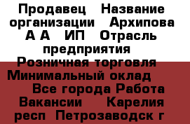 Продавец › Название организации ­ Архипова А.А., ИП › Отрасль предприятия ­ Розничная торговля › Минимальный оклад ­ 6 000 - Все города Работа » Вакансии   . Карелия респ.,Петрозаводск г.